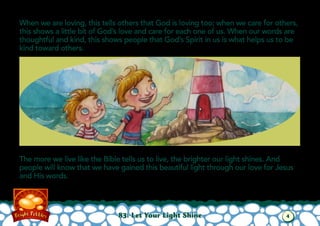 When we are loving, this tells others that God is loving too; when we care for others,
this shows a little bit of God’s love and care for each one of us. When our words are
thoughtful and kind, this shows people that God’s Spirit in us is what helps us to be
kind toward others.
The more we live like the Bible tells us to live, the brighter our light shines. And
people will know that we have gained this beautiful light through our love for Jesus
and His words.
83: Let Your Light Shine 4
 