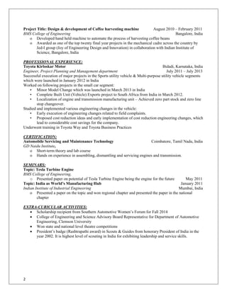 2 
Project Title: Design & development of Coffee harvesting machine August 2010 – February 2011 
BMS College of Engineering Bangalore, India 
o Developed hand held machine to automate the process of harvesting coffee beans 
o Awarded as one of the top twenty final year projects in the mechanical cadre across the country by Jed-I group (Joy of Engineering Design and Innovation) in collaboration with Indian Institute of Science, Bangalore, India 
PROFESSIONAL EXPERIENCE: 
Toyota Kirloskar Motor Bidadi, Karnataka, India 
Engineer, Project Planning and Management department July 2011 – July 2013 
Successful execution of major projects in the Sports utility vehicle & Multi-purpose utility vehicle segments which were launched in January 2012 in India 
Worked on following projects in the small car segment: 
• Minor Model Change which was launched in March 2013 in India 
• Complete Built Unit (Vehicle) Exports project to South Africa from India in March 2012. 
• Localization of engine and transmission manufacturing unit – Achieved zero part stock and zero line stop changeover. 
Studied and implemented various engineering changes in the vehicle: 
• Early execution of engineering changes related to field complaints. 
• Proposed cost reduction ideas and early implementation of cost reduction engineering changes, which lead to considerable cost savings for the company. 
Underwent training in Toyota Way and Toyota Business Practices 
CERTIFICATION: 
Automobile Servicing and Maintenance Technology Coimbatore, Tamil Nadu, India 
GD Naidu Institute, 
o Short-term theory and lab course 
o Hands on experience in assembling, dismantling and servicing engines and transmission. 
SEMINARS: 
Topic: Tesla Turbine Engine 
BMS College of Engineering, 
o Presented paper on potential of Tesla Turbine Engine being the engine for the future May 2011 
Topic: India as World’s Manufacturing Hub January 2011 
Indian Institute of Industrial Engineering Mumbai, India 
o Presented a paper on the topic and won regional chapter and presented the paper in the national chapter 
EXTRA-CURICULAR ACTIVITIES: 
 Scholarship recipient from Southern Automotive Women’s Forum for Fall 2014 
 College of Engineering and Science Advisory Board Representative for Department of Automotive Engineering, Clemson University 
 Won state and national level theatre competitions 
 President’s badge (Rashtrapathi award) in Scouts & Guides from honorary President of India in the year 2002. It is highest level of scouting in India for exhibiting leadership and service skills. 
