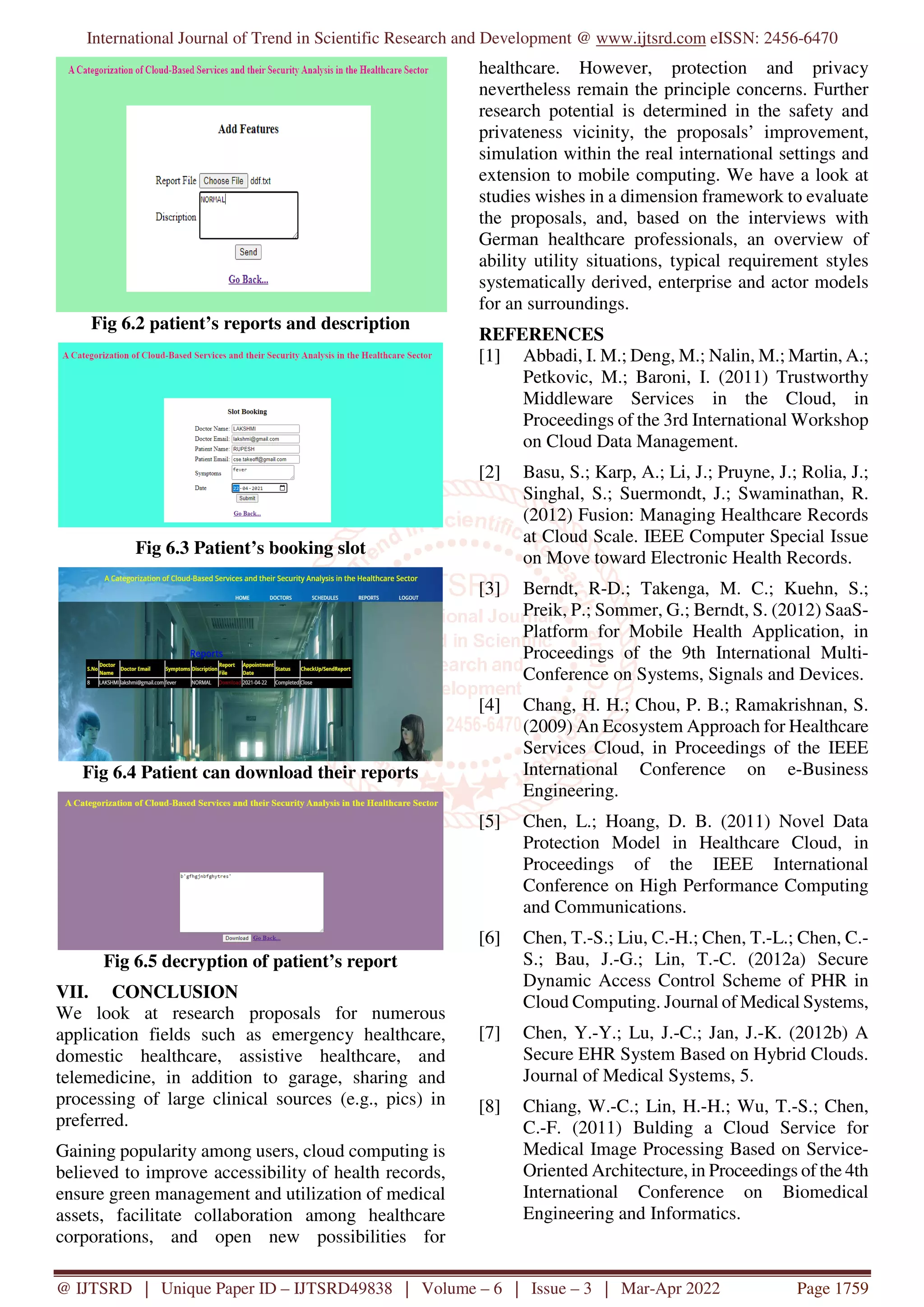 International Journal of Trend in Scientific Research and Development @ www.ijtsrd.com eISSN: 2456-6470
@ IJTSRD | Unique Paper ID – IJTSRD49838 | Volume – 6 | Issue – 3 | Mar-Apr 2022 Page 1759
Fig 6.2 patient’s reports and description
Fig 6.3 Patient’s booking slot
Fig 6.4 Patient can download their reports
Fig 6.5 decryption of patient’s report
VII. CONCLUSION
We look at research proposals for numerous
application fields such as emergency healthcare,
domestic healthcare, assistive healthcare, and
telemedicine, in addition to garage, sharing and
processing of large clinical sources (e.g., pics) in
preferred.
Gaining popularity among users, cloud computing is
believed to improve accessibility of health records,
ensure green management and utilization of medical
assets, facilitate collaboration among healthcare
corporations, and open new possibilities for
healthcare. However, protection and privacy
nevertheless remain the principle concerns. Further
research potential is determined in the safety and
privateness vicinity, the proposals’ improvement,
simulation within the real international settings and
extension to mobile computing. We have a look at
studies wishes in a dimension framework to evaluate
the proposals, and, based on the interviews with
German healthcare professionals, an overview of
ability utility situations, typical requirement styles
systematically derived, enterprise and actor models
for an surroundings.
REFERENCES
[1] Abbadi, I. M.; Deng, M.; Nalin, M.; Martin, A.;
Petkovic, M.; Baroni, I. (2011) Trustworthy
Middleware Services in the Cloud, in
Proceedings of the 3rd International Workshop
on Cloud Data Management.
[2] Basu, S.; Karp, A.; Li, J.; Pruyne, J.; Rolia, J.;
Singhal, S.; Suermondt, J.; Swaminathan, R.
(2012) Fusion: Managing Healthcare Records
at Cloud Scale. IEEE Computer Special Issue
on Move toward Electronic Health Records.
[3] Berndt, R-D.; Takenga, M. C.; Kuehn, S.;
Preik, P.; Sommer, G.; Berndt, S. (2012) SaaS-
Platform for Mobile Health Application, in
Proceedings of the 9th International Multi-
Conference on Systems, Signals and Devices.
[4] Chang, H. H.; Chou, P. B.; Ramakrishnan, S.
(2009) An Ecosystem Approach for Healthcare
Services Cloud, in Proceedings of the IEEE
International Conference on e-Business
Engineering.
[5] Chen, L.; Hoang, D. B. (2011) Novel Data
Protection Model in Healthcare Cloud, in
Proceedings of the IEEE International
Conference on High Performance Computing
and Communications.
[6] Chen, T.-S.; Liu, C.-H.; Chen, T.-L.; Chen, C.-
S.; Bau, J.-G.; Lin, T.-C. (2012a) Secure
Dynamic Access Control Scheme of PHR in
Cloud Computing. Journal of Medical Systems,
[7] Chen, Y.-Y.; Lu, J.-C.; Jan, J.-K. (2012b) A
Secure EHR System Based on Hybrid Clouds.
Journal of Medical Systems, 5.
[8] Chiang, W.-C.; Lin, H.-H.; Wu, T.-S.; Chen,
C.-F. (2011) Bulding a Cloud Service for
Medical Image Processing Based on Service-
Oriented Architecture, in Proceedings of the 4th
International Conference on Biomedical
Engineering and Informatics.
 
