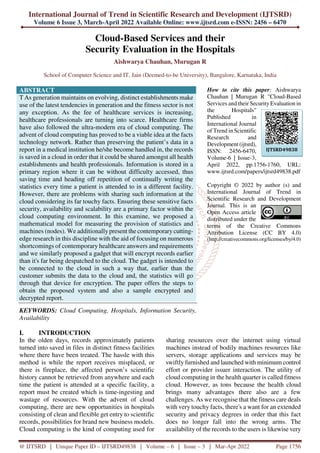 International Journal of Trend in Scientific Research and Development (IJTSRD)
Volume 6 Issue 3, March-April 2022 Available Online: www.ijtsrd.com e-ISSN: 2456 – 6470
@ IJTSRD | Unique Paper ID – IJTSRD49838 | Volume – 6 | Issue – 3 | Mar-Apr 2022 Page 1756
Cloud-Based Services and their
Security Evaluation in the Hospitals
Aishwarya Chauhan, Murugan R
School of Computer Science and IT, Jain (Deemed-to-be University), Bangalore, Karnataka, India
ABSTRACT
T As generation maintains on evolving, distinct establishments make
use of the latest tendencies in generation and the fitness sector is not
any exception. As the fee of healthcare services is increasing,
healthcare professionals are turning into scarce. Healthcare firms
have also followed the ultra-modern era of cloud computing. The
advent of cloud computing has proved to be a viable idea at the facts
technology network. Rather than preserving the patient’s data in a
report in a medical institution he/she become handled in, the records
is saved in a cloud in order that it could be shared amongst all health
establishments and health professionals. Information is stored in a
primary region where it can be without difficulty accessed, thus
saving time and heading off repetition of continually writing the
statistics every time a patient is attended to in a different facility.
However, there are problems with sharing such information at the
cloud considering its far touchy facts. Ensuring these sensitive facts
security, availability and scalability are a primary factor within the
cloud computing environment. In this examine, we proposed a
mathematical model for measuring the provision of statistics and
machines (nodes). We additionallypresent the contemporary cutting-
edge research in this discipline with the aid of focusing on numerous
shortcomings of contemporary healthcare answers and requirements
and we similarly proposed a gadget that will encrypt records earlier
than it's far being despatched to the cloud. The gadget is intended to
be connected to the cloud in such a way that, earlier than the
customer submits the data to the cloud and, the statistics will go
through that device for encryption. The paper offers the steps to
obtain the proposed system and also a sample encrypted and
decrypted report.
KEYWORDS: Cloud Computing, Hospitals, Information Security,
Availability
How to cite this paper: Aishwarya
Chauhan | Murugan R "Cloud-Based
Services and their Security Evaluation in
the Hospitals"
Published in
International Journal
of Trend in Scientific
Research and
Development (ijtsrd),
ISSN: 2456-6470,
Volume-6 | Issue-3,
April 2022, pp.1756-1760, URL:
www.ijtsrd.com/papers/ijtsrd49838.pdf
Copyright © 2022 by author (s) and
International Journal of Trend in
Scientific Research and Development
Journal. This is an
Open Access article
distributed under the
terms of the Creative Commons
Attribution License (CC BY 4.0)
(http://creativecommons.org/licenses/by/4.0)
I. INTRODUCTION
In the olden days, records approximately patients
turned into saved in files in distinct fitness facilities
where there have been treated. The hassle with this
method is while the report receives misplaced, or
there is fireplace, the affected person’s scientific
history cannot be retrieved from anywhere and each
time the patient is attended at a specific facility, a
report must be created which is time-ingesting and
wastage of resources. With the advent of cloud
computing, there are new opportunities in hospitals
consisting of clean and flexible get entry to scientific
records, possibilities for brand new business models.
Cloud computing is the kind of computing used for
sharing resources over the internet using virtual
machines instead of bodily machines resources like
servers, storage applications and services may be
swiftly furnished and launched with minimum control
effort or provider issuer interaction. The utility of
cloud computing in the health quarter is called fitness
cloud. However, as tons because the health cloud
brings many advantages there also are a few
challenges. As we recognise that the fitness care deals
with very touchy facts, there's a want for an extended
security and privacy degrees in order that this fact
does no longer fall into the wrong arms. The
availability of the records to the users is likewise very
IJTSRD49838
 