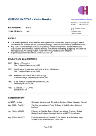 Page 1 of 5
CURRICULUM VITAE – Marion Hawkins
NATIONALITY: British
YEAR OF BIRTH: 1962
PROFILE
 20+ years experience as an educator with expertise as a consultant, deputy principal, IBMYP
coordinator and science teacher (secondary biology, chemistry, biochemistry and biomedicine).
 Key skills: School start ups: curriculum planning, course development, implementation and
authorization documentation, teacher training, recruitment, timetabling, budgeting, procurement,
staff appraisals, facilitating student centered learning, feedback and reflection.
 Experience gained in the Africa, Middle East and UK.
EDUCATIONAL QUALIFICATIONS
2001 Master of Education
The College of New Jersey, USA
2000 Certificate of Qualification for Physical Science Education
The College of New Jersey, USA
1984 Post Graduate Certificate in Immunology
Chelsea College, University of London, UK
1983 B.Sc. Honours Degree in Biochemistry (2.1)
University of Sussex, UK
1980 3 A Levels, 11 O Levels
Erith School, UK
CAREER HISTORY
Jul 2007 – to date Conhawk, Management Consulting Services, United Kingdom. Partner
Aug 2008 – Aug 2011 The Bournemouth and Poole College, United Kingdom. Science
Lecturer
Jan 2005 – Jul 2007 Educator in Start Up Team, Dubai International Academy, Dubai,
United Arab Emirates. Deputy Principal and MYP Coordinator
Aug 2001 – Jun 2005 Emirates International School, Dubai, United Arab Emirates. High
School Science Teacher and Form Tutor
Email: marion.hawkins@yahoo.com
Telephone: +44 1202904334
Mobile: +44 7954376231
83 St. Brelades Avenue
Poole
Dorset BH12 4JR
United Kingdom
 