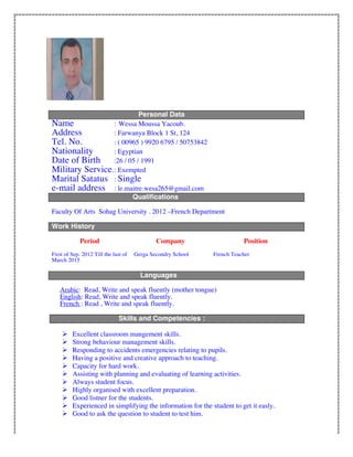 Personal Data
Name : Wessa Moussa Yacoub.
Address : Farwanya Block 1 St, 124
Tel. No. : ( 00965 ) 9920 6795 / 50753842
Nationality : Egyptian
Date of Birth :26 / 05 / 1991
Military Service.: Exempted
Marital Satatus : Single
e-mail address : le.maitre.wesa265@gmail.com
Qualifications
Faculty Of Arts Sohag University . 2012 –French Department
Work History
Period Company Position
First of Sep. 2012 Till the last of
March 2015
Gerga Secondry School French Teacher
Languages
Arabic: Read, Write and speak fluently (mother tongue)
English: Read, Write and speak fluently.
French : Read , Write and speak fluently.
Skills and Competencies :
 Excellent classroom mangement skills.
 Strong behaviour management skills.
 Responding to accidents emergencies relating to pupils.
 Having a positive and creative approach to teaching.
 Capacity for hard work.
 Assisting with planning and evaluating of learning activities.
 Always student focus.
 Highly organised with excellent preparation.
 Good listner for the students.
 Experienced in simplifying the information for the student to get it easly.
 Good to ask the question to student to test him.
 