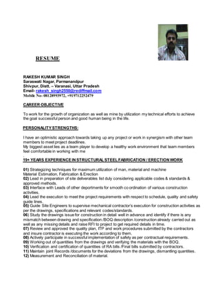 RESUME
RAKESH KUMAR SINGH
Saraswati Nagar, Parmanandpur
Shivpur, Distt. – Varanasi, Uttar Pradesh
Email- rakesh_singh2550@rediffmail.com
Mobile No- 08128993972, +919712252479
CAREER OBJECTIVE
To work for the growth of organization as well as mine by utilization my technical efforts to achieve
the goal successful person and good human being in the life.
PERSONALITYSTRENGTHS:
I have an optimistic approach towards taking up any project or work in synergism with other team
members to meet project deadlines.
My biggest asset lies as a team player to develop a healthy work environment that team members
feel comfortable in working with me
.
19+ YEARS EXPERIENCEINSTRUCTURALSTEELFABRICATION / ERECTION WORK
01) Strategizing techniques for maximum utilization of man, material and machine
Material Estimation, Fabrication & Erection
02) Lead in preparation of site deliverables list duly considering applicable codes & standards &
approved methods.
03) Interface with Leads of other deportments for smooth co ordination of various construction
activities.
04) Lead the execution to meet the project requirements with respect to schedule, quality and safety
guide lines.
05) Guide Site Engineers to supervise mechanical contractor’s execution for construction activities as
per the drawings, specifications and relevant codes/standards.
06) Study the drawings issue for construction in detail well in advance and identify if there is any
mismatch between drawing and specification /BOQ description /construction already carried out as
well as any missing details and raise RFI to project to get required details in time.
07) Review and approved the quality plan, ITP and work procedures submitted by the contractors
and insure contractor is executing the work according to them.
08) Actively participate in successful implementation of safety as per contractual requirements.
09) Working out of quantities from the drawings and verifying the materials with the BOQ.
10) Verification and certification of quantities of RA bills /Final bills submitted by contractors.
11) Maintain joint Records /documents for the deviations from the drawings, dismantling quantities.
12) Measurement and Reconciliation of material.
 