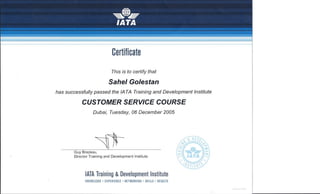 N0512!12/04
Certificate
This is to certify that
Sahel Golestan
has successfully passed the lA TA Training and Development Institute
CUSTOMER SERVICE COURSE
Dubai, Tuesday, 06 December 2005
~1rGuy Brazeau,
Director Training and Development Institute
lATA Training & Development Institute
KNOWLEDGE' EXPERIENCE' NETWORKING' SKILLS' RESULTS
 