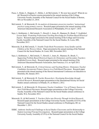 10
Passe, J., Hinde, E., Doppens, F., Shiller, J., & McCormick, T. We now have proof!: What do we
do? Research in Practice session presented at the annual meeting of the College
University Faculty Assembly of the National Council for the Social Studies in Boston,
MA on November 21, 2014.
McCormick, T., & Morowski, D. An analysis of elementary preservice teachers’ instructional
practices using primary sources. Research paper presented at the annual meeting of the
American Educational Research Association in Philadelphia, PA on April 7. 2014.
Saye, J., Kohlmeier, J., McCormick, T., Howell, J., Jones, R., Shannon, D., Brush, T. Scaffolded
Lesson Study: Promoting Professional Teaching Knowledge for Problem-Based Historical
Inquiry. Research paper presented at the annual meeting of the College and University
Faculty Assembly of the National Council for the Social Studies, St. Louis, MO,
November 2013.
Morowski, D.,& McCormick, T. Notable Trade Book Presentation: Irena Sendler and the
Children of the Warsow Ghetto. Paper presented at the annual meeting of the National
Council for the Social Studies, St. Louis, MO, November 2013.
Saye, J., Kohlmeier, J., McCormick, T., Howell, J., Jones, R., Shannon, D., Brush, T.,
Supporting Problem-Based Historical Inquiry for Elementary and Secondary Teachers:
Scaffolded Lesson Study. Research paper presented at the annual meeting of the
American Educational Research Association, San Francisco, CA. on April 2013.
McCormick, T., & Morowski, D., Critical Literacy and Teaching History: Elementary Teacher
Candidates Incorporate Primary Sources in a Field Based Placement. Research paper
presented at the annual meeting of the Hawaii International Conference on Education in
Honolulu, HI, January 2013.
McCormick, T., & Morowski, D. Teacher Researchers: Developing Knowledge through
Archival Research. Research paper presentation at the International Society for Social
Studies annual conference in Orlando, FL on March 2, 2012.
McCormick, T., & Morowski, D. Elementary Teacher Candidates’ Use of Primary Sources in
their Field-Based Placement. Research paper presentation at the College University
Faculty Assembly of the National Council for the Social Studies annual conference in
Seattle, WA, November 2012.
Morowski, D., & McCormick, T. Teachers Delve into Diversity Through Archival Research.
Research paper presentation at the College University Faculty Assembly (CUFA) of the
National Council for the Social Studies annual conference in Washington, DC on
December 1, 2011.
SSIRC. Authentic Intellectual Challenge in Social Studies Classrooms and Its Relationship to
Student Learning Principal Investigations. Research paper presentation at the College
University Faculty Assembly (CUFA) of the National Council for the Social Studies
 