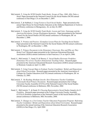 12
McCormick, T. Using the NCSS Notable Trade Books: Scraps of Time, 1960, Abby Takes a
Stand. Paper presented at the National Council for the Social Studies (NCSS) annual
conference in San Diego, CA on December 3, 2007.
McCormick, T. & Hubbard, J. Using Fiction to Teach Social Studies. Paper presented at the
annual Open House for Social Studies Educators at the Alabama Department of Archives
and History conference in Montgomery, AL on July 24, 2007.
McCormick, T. Using the NCSS Notable Trade Books: Lesson and Units: Espionage and the
American Revolution, George Washington Spymaster. Paper presentated at the National
Council for the Social Studies (NCSS) annual conference in Washington, DC on
December 2, 2006.
McCormick, T. Promise and Practice: Exemplary Lesson Plans for Teaching Social Studies.
Paper presented at the National Council for the Social Studies (NCSS) annual conference
in Washington, DC on December 1, 2006.
McCormick, T. Primary Documents in the Elementary Classroom: How and Why are They
Being Used? Research paper presented at the American Educational Research
Association (AERA) annual conference in San Francisco, CA on April 8, 2006.
Sunal, C.; McCormick, T.; Sunal, D. & Shwery, C. Social Studies Electronic Portfolios:
Elementary Pre-service Teachers Demonstrate Teaching Values. Research paper
presented at the American Educational Research Association (AERA) annual conference
in Montreal, Canada on April 12, 2005.
McCormick, T. Using Concept Maps to Evaluate Teacher Candidates’ Beliefs and Dispositions
about School Curriculum. Research paper presented at the American Association of
Colleges for Teacher Education (AACTE) annual conference in Washington, DC on
February 22, 2005.
McCormick, T. Re-Reading Abraham Lincoln: How Elementary Teacher Candidates
Contextually Read Primary Documents. Research paper presented at the College
University Faculty Assembly (CUFA) of the National Council of the Social Studies
(NCSS) annual conference in Baltimore, MD, November, 2004
Sunal, C., McCormick, T., & Sunal, D. Choosing Representative Social Studies Samples for E-
Portfolios. Research paper presented at the College University Faculty Assembly
(CUFA) E-Portfolio symposium of the National Council of the Social Studies (NCSS)
annual conference in Baltimore, MD, November, 2004.
McCormick, T. Changes in a 21st Century Teacher Education Preparation Program: Reforming
Teacher Candidates’ Beliefs and Dispositions about School Curriculum. Research paper
presented at the annual meeting of the American Education Research Association
(AERA) in San Diego, CA, April 2004
 
