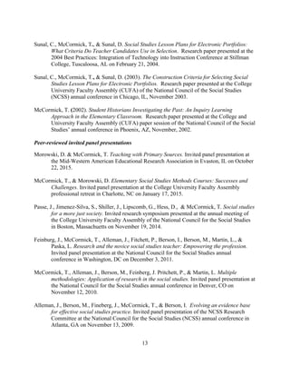 13
Sunal, C., McCormick, T., & Sunal, D. Social Studies Lesson Plans for Electronic Portfolios:
What Criteria Do Teacher Candidates Use in Selection. Research paper presented at the
2004 Best Practices: Integration of Technology into Instruction Conference at Stillman
College, Tuscaloosa, AL on February 21, 2004.
Sunal, C., McCormick, T., & Sunal, D. (2003). The Construction Criteria for Selecting Social
Studies Lesson Plans for Electronic Portfolios. Research paper presented at the College
University Faculty Assembly (CUFA) of the National Council of the Social Studies
(NCSS) annual conference in Chicago, IL, November 2003.
McCormick, T. (2002). Student Historians Investigating the Past: An Inquiry Learning
Approach in the Elementary Classroom. Research paper presented at the College and
University Faculty Assembly (CUFA) paper session of the National Council of the Social
Studies’ annual conference in Phoenix, AZ, November, 2002.
Peer-reviewed invited panel presentations
Morowski, D. & McCormick, T. Teaching with Primary Sources. Invited panel presentation at
the Mid-Western American Educational Research Association in Evaston, IL on October
22, 2015.
McCormick, T., & Morowski, D. Elementary Social Studies Methods Courses: Successes and
Challenges. Invited panel presentation at the College University Faculty Assembly
professional retreat in Charlotte, NC on January 17, 2015.
Passe, J., Jimenez-Silva, S., Shiller, J., Lipscomb, G., Hess, D., & McCormick, T. Social studies
for a more just society. Invited research symposium presented at the annual meeting of
the College University Faculty Assembly of the National Council for the Social Studies
in Boston, Massachuetts on November 19, 2014.
Feinburg, J., McCormick, T., Alleman, J., Fitchett, P., Berson, I., Berson, M., Martin, L., &
Paska, L. Research and the novice social studies teacher: Empowering the profession.
Invited panel presentation at the National Council for the Social Studies annual
conference in Washington, DC on December 3, 2011.
McCormick, T., Alleman, J., Berson, M., Feinberg, J. Pritchett, P., & Martin, L. Multiple
methodologies: Application of research in the social studies. Invited panel presentation at
the National Council for the Social Studies annual conference in Denver, CO on
November 12, 2010.
Alleman, J., Berson, M., Fineberg, J., McCormick, T., & Berson, I. Evolving an evidence base
for effective social studies practice. Invited panel presentation of the NCSS Research
Committee at the National Council for the Social Studies (NCSS) annual conference in
Atlanta, GA on November 13, 2009.
 