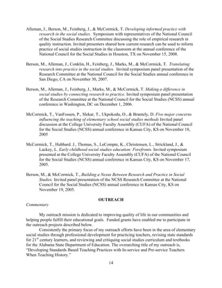 14
Alleman, J., Berson, M., Feinberg, J., & McCormick, T. Developing informed practice with
research in the social studies. Symposium with representatives of the National Council
of the Social Studies Research Committee discussing the role of empirical research in
quality instruction. Invited presenters shared how current research can be used to inform
practice of social studies instruction in the classroom at the annual conference of the
National Council for the Social Studies in Houston, TX on November 15, 2008.
Berson, M., Alleman, J., Conklin, H., Feinberg, J., Marks, M., & McCormick, T. Translating
research into practice in the social studies. Invited symposium panel presentation of the
Research Committee at the National Council for the Social Studies annual conference in
San Diego, CA on November 30, 2007.
Berson, M., Alleman, J., Feinberg, J., Marks, M., & McCormick, T. Making a difference in
social studies by connecting research to practice. Invited symposium panel presentation
of the Research Committee at the National Council for the Social Studies (NCSS) annual
conference in Washington, DC on December 1, 2006.
McCormick, T., VanFossen, P., Slekar, T., Ukpokodu, O., & Brantely, D. Five major concerns
influencing the teaching of elementary school social studies methods Invited panel
discussion at the College University Faculty Assembly (CUFA) of the National Council
for the Social Studies (NCSS) annual conference in Kansas City, KS on November 18,
2005
McCormick, T., Hubbard. J., Thomas, S., LeCompte, K., Christensen, L., Strickland, J., &
Lackey, L. Early childhood social studies education: Forefronts. Invited symposium
presented at the College University Faculty Assembly (CUFA) of the National Council
for the Social Studies (NCSS) annual conference in Kansas City, KS on November 17,
2005.
Berson, M., & McCormick, T., Building a Nexus Between Research and Practice in Social
Studies. Invited panel presentation of the NCSS Research Committee at the National
Council for the Social Studies (NCSS) annual conference in Kansas City, KS on
November 19, 2005.
OUTREACH
Commentary
My outreach mission is dedicated to improving quality of life in our communities and
helping people fulfill their educational goals. Funded grants have enabled me to participate in
the outreach projects described below.
Consistently the primary focus of my outreach efforts have been in the area of elementary
social studies through professional development for practicing teachers, revising state standards
for 21st
century learners, and reviewing and critiquing social studies curriculum and textbooks
for the Alabama State Department of Education. The overarching title of my outreach is,
“Developing Standards Based Teaching Practices with In-service and Pre-service Teachers
When Teaching History.”
 