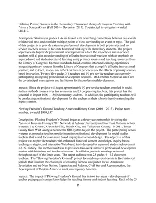 15
Utilizing Primary Sources in the Elementary Classroom Library of Congress Teaching with
Primary Sources Grant (Fall 2014 – December 2015). Co-principal investigator awarded
$18,410.
Description: Students in grades K -6 are tasked with describing connections between two events
or historical texts and consider multiple points of view surrounding an event or topic. The goal
of this project is to provide extensive professional development to both pre-service and in-
service teachers in how to facilitate historical thinking with elementary students. The project
objectives are to provide professional development in which the pre-service and in-service
teachers will a) gain an understanding of effective instructional practices with an emphasis on
inquiry-based and student-centered learning using primary sources and teaching resources from
the Library of Congress; b) create standards-based, content-informed learning experiences
integrating primary sources from the Library of Congress that exemplify effective instructional
practice; and c) teach, assess, and reflect on their experiences and the effects of primary source-
based instruction. Twenty-five grades 3-6 teachers and 50 pre-service teachers are currently
participating an ongoing professional development sessions. Dr. Deborah Morowski and I are
the co-principal investigators and facilitators for the professional development.
Impact: Since the project will target approximately 50 pre-service teachers enrolled in social
studies methods courses over two semesters and 25 cooperating teachers, this project has the
potential to impact 1000 – 1500 elementary students. In addition, the participating teachers will
be conducting professional development for the teachers at their schools thereby extending the
impact further.
Plowing Freedom’s Ground Teaching American History Grant (2010 – 2013). Project team
member, awarded $999,957.
Description: Plowing Freedom’s Ground began as a three year partnership involving the
Persistent Issues in History (PIH) Network at Auburn University and four East Alabama school
systems: Lee County, Alexander City, Phenix City, and Tallapoosa County. In 2011, Troup
County from West Georgia became the fifth system to join the project. The participating school
systems expressed a need to provide intensive professional development for social studies
teachers that would focus on issue based inquiry instructional design. The objective of this
project was to provide teachers with enhanced historical content knowledge, inquiry-based
teaching strategies, and interactive Web-based tools designed to improved student achievement
in U.S. history. The method used was to provide a two-week intensive professional development
session with historians and teacher educators. In addition, periodic meetings occurred
throughout each of the three years. The target audience was 23 grades 4 – 12 classroom
teachers. The “Plowing Freedom’s Ground” project focused on pivotal events in five historical
periods that illustrate the challenges of ensuring fairness and justice for all Americans:
Revolution and the New Nation, Expansion and Reform, Civil War and Reconstruction, the
Development of Modern American and Contemporary America.
Impact: The impact of Plowing Freedom’s Ground lies in two key areas – development of
teacher pedagogical content knowledge for teaching history and student learning. Each of the 23
 