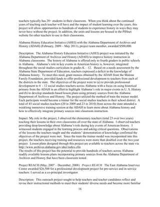 16
teachers typically has 20+ students in their classroom. When you think about the continued
years of teaching each teacher will have and the impact of student learning over the years, this
project will allow opportunities to hundreds of students to experience history in ways they may
never have without the project. In addition, the units and lessons are housed in the PIHnet
website for other teachers to use in their classrooms.
Alabama History Education Initiative (AHEI) with the Alabama Department of Archives and
History (ADAH) (February, 2009 – May 2011), project team member, awarded $500,000.
Description: The Alabama History Education Initiative (AHEI) project was initiated by the
Alabama Department of Archives and History (ADAH) to improve history instruction in
Alabama classrooms. The history of Alabama is offered only to fourth graders in public schools
in Alabama. Alabama’s role in key events in American history is, however, integrated
throughout the social studies curriculum in grades K – 12. Based on a needs assessment by the
Alabama State Department of Education, teachers expressed a deficit in the knowledge of
Alabama history. To meet this need, grant monies obtained by the ADAH from the Malone
Family Foundation, provided funds to offer professional development to teachers from each of
the districts in the state. The objectives of the project were to (a) to provide professional
development to 4 - 12 social studies teachers across Alabama with a focus on using historical
primary from the ADAH in an effort to highlight Alabama’s role in major events in U. S. History
and (b) to develop standards based lesson plans using primary sources from the Alabama
Department of Archives and History. The project utilized the method of train the trainer model.
Each participate would become a trainer for the social studies teachers in their school district. A
total of 43 social studies teachers (20 in 2009 and 23 in 2010) from across the state attended a
weeklong immersive training session at the ADAH to learn more about Alabama history and
how to effectively integrate primary sources into classroom instruction.
Impact: My role in the project, I observed the elementary teachers (total 23 over two years)
teaching their lessons in their own classrooms all over the state of Alabama. I observed teachers
providing deep knowledge about Alabama’s role during key events of American history. I
witnessed students engaged in the learning process and asking critical questions. Observations
of the lessons the teachers taught and the students’ demonstration of knowledge confirmed the
objectives of the project were met. Since the train the trainer model was incorporated into this
project, the teachers receiving training and resources were more than doubled over the two-year
project. Lesson plans designed through this project are available to teachers across the state via
http://www.archives.alabama.gov/ahei/index.cfm
The results of this project has the potential to provide hundreds of teachers across Alabama
readily available lessons plans incorporating primary sources from the Alabama Department of
Archives and History that have been classroom tested.
Project REACH (May, 2007 – December, 2008). Project REACH. The East Alabama Inservice
Center awarded $26,500 for a professional development project for pre-service and in-service
teachers. I served as a co-principal investigator.
Description: This outreach project sought to help teachers and teacher candidates reflect and
revise their instructional methods to meet their students' diverse needs and become more familiar
 
