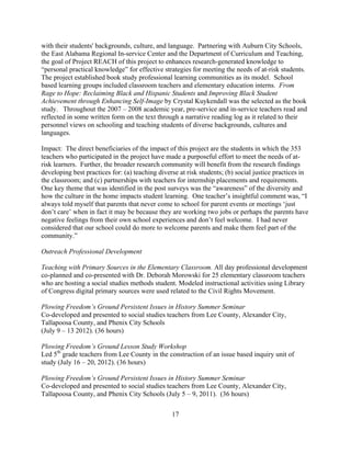 17
with their students' backgrounds, culture, and language. Partnering with Auburn City Schools,
the East Alabama Regional In-service Center and the Department of Curriculum and Teaching,
the goal of Project REACH of this project to enhances research-generated knowledge to
“personal practical knowledge” for effective strategies for meeting the needs of at-risk students.
The project established book study professional learning communities as its model. School
based learning groups included classroom teachers and elementary education interns. From
Rage to Hope: Reclaiming Black and Hispanic Students and Improving Black Student
Achievement through Enhancing Self-Image by Crystal Kuykendall was the selected as the book
study. Throughout the 2007 – 2008 academic year, pre-service and in-service teachers read and
reflected in some written form on the text through a narrative reading log as it related to their
personnel views on schooling and teaching students of diverse backgrounds, cultures and
languages.
Impact: The direct beneficiaries of the impact of this project are the students in which the 353
teachers who participated in the project have made a purposeful effort to meet the needs of at-
risk learners. Further, the broader research community will benefit from the research findings
developing best practices for: (a) teaching diverse at risk students; (b) social justice practices in
the classroom; and (c) partnerships with teachers for internship placements and requirements.
One key theme that was identified in the post surveys was the “awareness” of the diversity and
how the culture in the home impacts student learning. One teacher’s insightful comment was, “I
always told myself that parents that never come to school for parent events or meetings ‘just
don’t care’ when in fact it may be because they are working two jobs or perhaps the parents have
negative feelings from their own school experiences and don’t feel welcome. I had never
considered that our school could do more to welcome parents and make them feel part of the
community.”
Outreach Professional Development
Teaching with Primary Sources in the Elementary Classroom. All day professional development
co-planned and co-presented with Dr. Deborah Morowski for 25 elementary classroom teachers
who are hosting a social studies methods student. Modeled instructional activities using Library
of Congress digital primary sources were used related to the Civil Rights Movement.
Plowing Freedom’s Ground Persistent Issues in History Summer Seminar
Co-developed and presented to social studies teachers from Lee County, Alexander City,
Tallapoosa County, and Phenix City Schools
(July 9 – 13 2012). (36 hours)
Plowing Freedom’s Ground Lesson Study Workshop
Led 5th
grade teachers from Lee County in the construction of an issue based inquiry unit of
study (July 16 – 20, 2012). (36 hours)
Plowing Freedom’s Ground Persistent Issues in History Summer Seminar
Co-developed and presented to social studies teachers from Lee County, Alexander City,
Tallapoosa County, and Phenix City Schools (July 5 – 9, 2011). (36 hours)
 