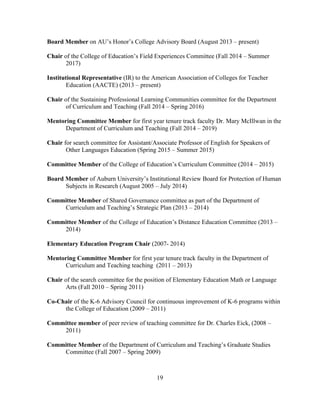 19
Board Member on AU’s Honor’s College Advisory Board (August 2013 – present)
Chair of the College of Education’s Field Experiences Committee (Fall 2014 – Summer
2017)
Institutional Representative (IR) to the American Association of Colleges for Teacher
Education (AACTE) (2013 – present)
Chair of the Sustaining Professional Learning Communities committee for the Department
of Curriculum and Teaching (Fall 2014 – Spring 2016)
Mentoring Committee Member for first year tenure track faculty Dr. Mary McIllwan in the
Department of Curriculum and Teaching (Fall 2014 – 2019)
Chair for search committee for Assistant/Associate Professor of English for Speakers of
Other Languages Education (Spring 2015 – Summer 2015)
Committee Member of the College of Education’s Curriculum Committee (2014 – 2015)
Board Member of Auburn University’s Institutional Review Board for Protection of Human
Subjects in Research (August 2005 – July 2014)
Committee Member of Shared Governance committee as part of the Department of
Curriculum and Teaching’s Strategic Plan (2013 – 2014)
Committee Member of the College of Education’s Distance Education Committee (2013 –
2014)
Elementary Education Program Chair (2007- 2014)
Mentoring Committee Member for first year tenure track faculty in the Department of
Curriculum and Teaching teaching (2011 – 2013)
Chair of the search committee for the position of Elementary Education Math or Language
Arts (Fall 2010 – Spring 2011)
Co-Chair of the K-6 Advisory Council for continuous improvement of K-6 programs within
the College of Education (2009 – 2011)
Committee member of peer review of teaching committee for Dr. Charles Eick, (2008 –
2011)
Committee Member of the Department of Curriculum and Teaching’s Graduate Studies
Committee (Fall 2007 – Spring 2009)
 