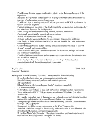 2
• Provide leadership and support in all matters relative to the day to day business of the
department
• Represent the department and college when meeting with other state institutions for the
purposes of collaboration among the programs
• Provide oversight in meeting state certification requirements and CAEP requirement for
teacher education programs
• Facilitate and provide oversight of the development of a new promotion and tenure policy
and procedures document for the department
• Foster faculty development in teaching, research, outreach, and service
• Chair search committees for tenure-track open positions
• Mentor and support new tenure-track faculty
• Evaluate and make recommendations for appointments for promotion and tenure
• Lead faculty in the development of a strategic plan that supports the vision and mission
of the department
• Contribute to departmental budget planning and disbursement of resources to support
faculty’s research and outreach efforts
• Facilitate research and grant collaborations within the department, college, university,
and community stakeholders
• Provide effective communication and presence when representing the department within
and beyond the university
• Assist faculty in the development and expansion of undergraduate and graduate
opportunities to teach through international experiences
Program Chair 2007 - 2014
Elementary Education
As Program Chair of Elementary Education, I was responsible for the following:
• Strengthened collaborations and communication among faculty
• Recruited undergraduate and graduate students to the program
• Advised students
• Scheduled course offerings and assign faculty’s teaching responsibility
• Led program meetings
• Collected and analyzed data to meet state certification and accreditation requirements
• Wrote and submitted NCATE SPA report to Association of Childhood Education
International
• Developed a curriculum map of the program and realigned coursework to better meet the
needs of the students as they progressed through the two year program
• Managed budget and resource allocations of the Elementary Education Distance monies
(average $200,000 per year)
• Represented the field experiences committee at the NCATE review visit
• Submitted curriculum changes to the university and state in order to meet Alabama State
Department of Education certification requirements
• Revised the Master’s in Elementary Education program into an e-learning program in
order to reach practicing teachers throughout the nation
 