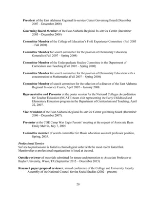 20
President of the East Alabama Regional In-service Center Governing Board (December
2007 – December 2008)
Governing Board Member of the East Alabama Regional In-service Center (December
2005 – December 2008)
Committee Member of the College of Education’s Field Experience Committee (Fall 2005
– Fall 2008)
Committee Member for search committee for the position of Elementary Education
Generalist (Fall 2007 – Spring 2008)
Committee Member of the Undergraduate Studies Committee in the Department of
Curriculum and Teaching (Fall 2007 – Spring 2008)
Committee Member for search committee for the position of Elementary Education with a
concentration in Mathematics (Fall 2007 – Spring 2008)
Committee Member of search committee for the selection of a director of the East Alabama
Regional In-service Center, April 2007 – January 2008.
Representative and Presenter at the poster session for the National Colleges Accreditation
for Teacher Education (NCATE) team visit representing the Early Childhood and
Elementary Education program in the Department of Curriculum and Teaching, April
22, 2007.
Vice President of the East Alabama Regional In-service Center governing board (December
2006 – December 2007).
Presenter at the COE Camp War Eagle Parents’ meeting at the request of Associate Dean
Emily Melvin, July 7, 2005
Committee member of search committee for Music education assistant professor position,
Spring, 2005.
Professional Service
Service to professional is listed in chronological order with the most recent listed first.
Membership to professional organizations is listed at the end.
Outside reviewer of materials submitted for tenure and promotion to Associate Professor at
Baylor University, Waco, TX (September 2015 – December 2015)
Research paper proposal reviewer, annual conference of the College and University Faculty
Assembly of the National Council for the Social Studies (2002 – present)
 
