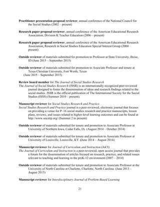 21
Practitioner presentation proposal reviewer, annual conference of the National Council for
the Social Studies (2002 – present)
Research paper proposal reviewer, annual conference of the American Educational Research
Association, Division K Teacher Education (2006 – present)
Research paper proposal reviewer, annual conference of the American Educational Research
Association, Research in Social Studies Education Special Interest Group (2004 –
present)
Outside reviewer of materials submitted for promotion to Professor at State University, Boise,
ID (June 2015 – September 2015)
Outside reviewer of materials submitted for promotion to Associate Professor and tenure at
Texas Christian University, Fort Worth, Texas
(June 2015 – September 2015)
Review board member for The Journal of Social Studies Research
The Journal of Social Studies Research (JSSR) is an internationally recognized peer-reviewed
journal designed to foster the dissemination of ideas and research findings related to the
social studies. JSSR is the official publication of The International Society for the Social
Studies (ISSS) (Summer 2010 – present).
Manuscript reviewer for Social Studies Research and Practice.
Social Studies Research and Practice journal is a peer reviewed, electronic journal that focuses
on providing a venue for P–16 social studies research and practice manuscripts, lesson
plans, reviews, and issues related to higher-level learning outcomes and can be found at
http://www.socstrp.org/ (Summer 2 to present)
Outside reviewer of materials submitted for tenure and promotion to Associate Professor at
University of Northern Iowa, Cedar Falls, IA. (August 2014 – October 2014)
Outside reviewer of materials submitted for tenure and promotion to Associate Professor at
University of Louisville, Louisville, KY. (June 2014 – August 2014).
Manuscript reviewer for Journal of Curriculum and Instruction (JoCI)
The Journal of Curriculum and Instruction is a peer-reviewed, open access journal that provides
a forum for the dissemination of articles focused on research, practice, and related issues
relevant to teaching and learning in the preK-12 environment (2007 – 2014)
Outside reviewer of materials submitted for tenure and promotion to Associate Professor at the
University of North Carolina at Charlotte, Charlotte, North Carolina. (June 2013 –
August 2013)
Manuscript reviewer for Interdisciplinary Journal of Problem-Based Learning
 