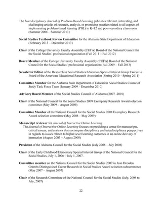22
The Interdisciplinary Journal of Problem-Based Learning publishes relevant, interesting, and
challenging articles of research, analysis, or promising practice related to all aspects of
implementing problem-based learning (PBL) in K–12 and post-secondary classrooms
(Summer 2008 – Summer 2013)
Social Studies Textbook Review Committee for the Alabama State Department of Education
(February 2013 – December 2013)
Chair of the College University Faculty Assembly (CUFA) Board of the National Council for
the Social Studies’ professional organization (Fall 2011 – Fall 2012)
Board Member of the College University Faculty Assembly (CUFA) Board of the National
Council for the Social Studies’ professional organization (Fall 2009 – Fall 2013)
Newsletter Editor of the Research in Social Studies Education Special Interest Group Executive
Board of the American Educational Research Association (Spring 2010 – Spring 2011)
Committee Member for the Alabama State Department of Education Social Studies Course of
Study Task Force Team (January 2009 – December 2010)
Advisory Board Member of the Social Studies Council of Alabama (2007 -2010)
Chair of the National Council for the Social Studies 2009 Exemplary Research Award selection
committee (May 2009 – August 2009)
Committee Member of the National Council for the Social Studies 2008 Exemplary Research
Award selection committee (May 2008 – May 2009).
Manuscript reviewer for Journal of Interactive Online Learning
The Journal of Interactive Online Learning focuses on providing a venue for manuscripts,
critical essays, and reviews that encompass disciplinary and interdisciplinary perspectives
in regards to issues related to higher-level learning outcomes in an online delivery of
instruction (August 2005 – August 2008)
President of the Alabama Council for the Social Studies (July 2006 – July 2008)
Chair of the Early Childhood/Elementary Special Interest Group of the National Council for the
Social Studies, July 1, 2006 – July 1, 2007.
Committee member on the National Council for the Social Studies 2007 in Jean Dresden
Grambs Distinguished Career Research in Social Studies Award selection subcommittee
(May 2007 – August 2007)
Chair of the Research Committee of the National Council for the Social Studies (July, 2006 to
July, 2007)
 