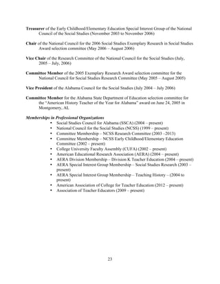 23
Treasurer of the Early Childhood/Elementary Education Special Interest Group of the National
Council of the Social Studies (November 2003 to November 2006)
Chair of the National Council for the 2006 Social Studies Exemplary Research in Social Studies
Award selection committee (May 2006 – August 2006)
Vice Chair of the Research Committee of the National Council for the Social Studies (July,
2005 – July, 2006)
Committee Member of the 2005 Exemplary Research Award selection committee for the
National Council for Social Studies Research Committee (May 2005 – August 2005)
Vice President of the Alabama Council for the Social Studies (July 2004 – July 2006)
Committee Member for the Alabama State Department of Education selection committee for
the “American History Teacher of the Year for Alabama” award on June 24, 2005 in
Montgomery, AL
Memberships in Professional Organizations
• Social Studies Council for Alabama (SSCA) (2004 – present)
• National Council for the Social Studies (NCSS) (1999 – present)
• Committee Membership – NCSS Research Committee (2003 –2013)
• Committee Membership – NCSS Early Childhood/Elementary Education
Committee (2002 – present)
• College University Faculty Assembly (CUFA) (2002 – present)
• American Educational Research Association (AERA) (2004 – present)
• AERA Division Membership – Division K Teacher Education (2004 – present)
• AERA Special Interest Group Membership – Social Studies Research (2003 –
present)
• AERA Special Interest Group Membership – Teaching History – (2004 to
present)
• American Association of College for Teacher Education (2012 – present)
• Association of Teacher Educators (2009 – present)
 