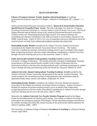 3
SELECTED HONORS
Library of Congress Summer Teacher Institute selected participant in weeklong
professional development using the Civil Rights’ collection in Washington, DC. (August 1 – 7,
2015).
American Educational Research Association (AERA). Research in Social Studies Education
Special Interest Group Best Paper Award. The title of the paper was Authentic Pedagogy:
Examining Intellectual Challenge in a National Sample of Social Studies Classrooms. The Social
Studies Research Special Interest Group of the American Educational Research Association
(AERA) awards one “Outstanding Research Paper Award” at its annual conference for
outstanding and scholarly contribution to the field of research in social studies education to the
SSIRC research team. (April 10, 2011). For a list of researchers and more information about the
research project see http://www.auburn.edu/academic/societies/ssirc/index.html
Outstanding Faculty Member awarded by the Auburn University Student Government
Association at the Student Government Association Honors Ceremony. The Auburn
University’s Student Government Association teaching award is given on behalf of the student
body, recognizing professors who have made extraordinary contributions to Auburn University
through classroom teaching and service to the university. (April 12, 2010)
Emily and Gerald Leischuck Undergraduate Teaching Award awarded by Auburn
University’s College of Education. The Gerald and Emily Leischuck Undergraduate Teaching
award honors a full-time tenured faculty member in the College of Education who has
demonstrated effective and innovative teaching methods and a continuing commitment to student
success through advising and mentoring inside and outside the classroom. (March 30, 2010)
Auburn University Alumni Undergraduate Teaching Excellence Award awarded by the
Auburn University Alumni Association and presented at the Faculty Awards Ceremony. This
award recognizes the outstanding teaching of undergraduates from nominations made by
department heads, deans, alumni, and students. (September 30, 2010)
Outstanding Faculty Member awarded by the Auburn University Student Government
Association at the Student Government Association Honors Ceremony. Auburn University’s
Student Government Association teaching award is given on behalf of the student body,
recognizing professors who have made extraordinary contributions to Auburn University through
classroom teaching and service to the university. (April 7, 2008)
Selected to the Auburn University New Faculty Scholars Program hosted by the Biggio
Center for the Enhancement of Teaching and Learning. New faculty at Auburn University are
nominated to this prestigious program which begins with the Orientation program and followed
by monthly meetings and a three day retreat focusing on the professoriate and best practices for
effective teaching. (2006 – 2007)
The University of Alabama College of Education Excellence in Teaching by a Doctoral Student
Award. (April 2003)
 