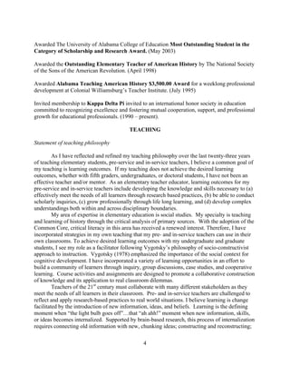 4
Awarded The University of Alabama College of Education Most Outstanding Student in the
Category of Scholarship and Research Award. (May 2003)
Awarded the Outstanding Elementary Teacher of American History by The National Society
of the Sons of the American Revolution. (April 1998)
Awarded Alabama Teaching American History $3,500.00 Award for a weeklong professional
development at Colonial Williamsburg’s Teacher Institute. (July 1995)
Invited membership to Kappa Delta Pi invited to an international honor society in education
committed to recognizing excellence and fostering mutual cooperation, support, and professional
growth for educational professionals. (1990 – present).
TEACHING
Statement of teaching philosophy
As I have reflected and refined my teaching philosophy over the last twenty-three years
of teaching elementary students, pre-service and in-service teachers, I believe a common goal of
my teaching is learning outcomes. If my teaching does not achieve the desired learning
outcomes, whether with fifth graders, undergraduates, or doctoral students, I have not been an
effective teacher and/or mentor. As an elementary teacher educator, learning outcomes for my
pre-service and in-service teachers include developing the knowledge and skills necessary to (a)
effectively meet the needs of all learners through research based practices, (b) be able to conduct
scholarly inquiries, (c) grow professionally through life long learning, and (d) develop complex
understandings both within and across disciplinary boundaries.
My area of expertise in elementary education is social studies. My specialty is teaching
and learning of history through the critical analysis of primary sources. With the adoption of the
Common Core, critical literacy in this area has received a renewed interest. Therefore, I have
incorporated strategies in my own teaching that my pre- and in-service teachers can use in their
own classrooms. To achieve desired learning outcomes with my undergraduate and graduate
students, I see my role as a facilitator following Vygotsky’s philosophy of socio-constructivist
approach to instruction. Vygotsky (1978) emphasized the importance of the social context for
cognitive development. I have incorporated a variety of learning opportunities in an effort to
build a community of learners through inquiry, group discussions, case studies, and cooperative
learning. Course activities and assignments are designed to promote a collaborative construction
of knowledge and its application to real classroom dilemmas.
Teachers of the 21st
century must collaborate with many different stakeholders as they
meet the needs of all learners in their classroom. Pre- and in-service teachers are challenged to
reflect and apply research-based practices to real world situations. I believe learning is change
facilitated by the introduction of new information, ideas, and beliefs. Learning is the defining
moment when “the light bulb goes off”…that “ah ahh!” moment when new information, skills,
or ideas becomes internalized. Supported by brain-based research, this process of internalization
requires connecting old information with new, chunking ideas; constructing and reconstructing;
 