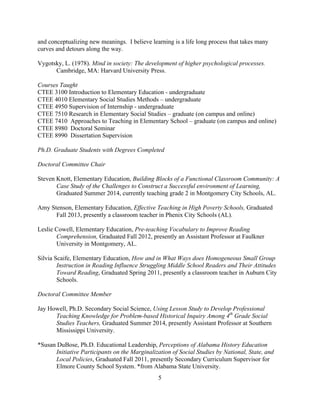 5
and conceptualizing new meanings. I believe learning is a life long process that takes many
curves and detours along the way.
Vygotsky, L. (1978). Mind in society: The development of higher psychological processes.
Cambridge, MA: Harvard University Press.
Courses Taught
CTEE 3100 Introduction to Elementary Education - undergraduate
CTEE 4010 Elementary Social Studies Methods – undergraduate
CTEE 4950 Supervision of Internship - undergraduate
CTEE 7510 Research in Elementary Social Studies – graduate (on campus and online)
CTEE 7410 Approaches to Teaching in Elementary School – graduate (on campus and online)
CTEE 8980 Doctoral Seminar
CTEE 8990 Dissertation Supervision
Ph.D. Graduate Students with Degrees Completed
Doctoral Committee Chair
Steven Knott, Elementary Education, Building Blocks of a Functional Classroom Community: A
Case Study of the Challenges to Construct a Successful environment of Learning,
Graduated Summer 2014, currently teaching grade 2 in Montgomery City Schools, AL.
Amy Stenson, Elementary Education, Effective Teaching in High Poverty Schools, Graduated
Fall 2013, presently a classroom teacher in Phenix City Schools (AL).
Leslie Cowell, Elementary Education, Pre-teaching Vocabulary to Improve Reading
Comprehension, Graduated Fall 2012, presently an Assistant Professor at Faulkner
University in Montgomery, AL.
Silvia Scaife, Elementary Education, How and in What Ways does Homogeneous Small Group
Instruction in Reading Influence Struggling Middle School Readers and Their Attitudes
Toward Reading, Graduated Spring 2011, presently a classroom teacher in Auburn City
Schools.
Doctoral Committee Member
Jay Howell, Ph.D. Secondary Social Science, Using Lesson Study to Develop Professional
Teaching Knowledge for Problem-based Historical Inquiry Among 4th
Grade Social
Studies Teachers, Graduated Summer 2014, presently Assistant Professor at Southern
Mississippi University.
*Susan DuBose, Ph.D. Educational Leadership, Perceptions of Alabama History Education
Initiative Participants on the Marginalization of Social Studies by National, State, and
Local Policies, Graduated Fall 2011, presently Secondary Curriculum Supervisor for
Elmore County School System. *from Alabama State University.
 