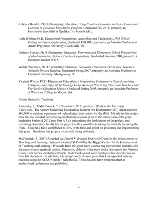 6
Rebecca Hendrix, Ph.D. Elementary Education, Using Creative Dramatics to Foster Conceptual
Learning in a Science Enrichment Program, Graduated Fall 2011, presently an
Enrichment Specialist at Opelika City Schools (AL).
Leah Whitten, Ph.D. Educational Foundations, Leadership, and Technology, High School
Polling on Career Exploration, Graduated Fall 2011, presently an Assistant Professor at
Austin Peay State University, Clarksville, TN.
Bethany Stewart, Ph.D. Elementary Education, University and Elementary School Perspectives
of Ideal elementary Science Teacher Dispositions, Graduated Summer 2010, presently a
classroom teacher in GA.
Wanda Warmack, Ph.D. Elementary Education, Elementary Education Pre-Service Teachers’
Attitudes Toward Reading, Graduated Spring 2007, presently an Associate Professor at
Faulkner University, Montgomery, AL.
Virginia Wilcox, Ph.D. Elementary Education, A longitudinal Comparative Study Examining
Frequency and Types of Technology Usage Between Practicing Classroom Teachers and
Pre-Service Education Majors, Graduated Spring 2005, presently an Associate Professor
at Wesleyan College in Macon, GA
Grants Related to Teaching
Kaminsky, J., & McCormick, T. (November, 2012 – present). iPads in the University
Classroom. The Auburn University Competitive General Fee Equipment (GFE) Grant awarded
$60,000 to purchase equipment of technological innovation–i.e. the iPad. My role in this project,
thus far, has included participating in planning sessions prior to the submission of the grant,
beginning Spring of 2012 (see Part A 5 a), strategizing the deployment of the project, and
recruiting elementary faculty for the project as they would be teaching the students receiving the
iPads. Thus far, I have contributed to 40% of the time and effort for procuring and implementing
this grant. Data from this project is currently being collected.
McCormick, T. (2007) Awarded the Daniel F. Breeden Endowed Grant for the Enhancement of
Teaching and Learning. Amount awarded $1858.00 by the Biggio Center for the Enhancement
of Teaching and Learning. Proceeds from this grant were used to buy instructional materials for
the social studies methods course. Primarily, children’s literature books that earned the National
Council for the Social Studies Notable Trade Book award were purchased for student’s use in
their lab placement. In addition, I developed model lesson plans that I incorporated into my
teaching using the NCSS Notable Trade Books. These lessons have been presented at
professional conferences and published.
 