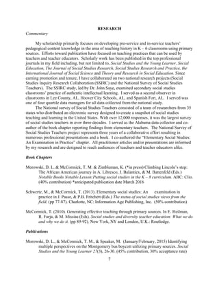 7
RESEARCH
Commentary
My scholarship primarily focuses on developing pre-service and in-service teachers’
pedagogical content knowledge in the area of teaching history in K – 6 classrooms using primary
sources. Efforts toward publication have focused on teaching practices that can be used by
teachers and teacher educators. Scholarly work has been published in the top professional
journals in my field including, but not limited to, Social Studies and the Young Learner, Social
Education, The Journal of Social Studies Research, Social Studies Research and Practice, the
International Journal of Social Science and Theory and Research in Social Education. Since
earning promotion and tenure, I have collaborated on two national research projects (Social
Studies Inquiry Research Collaboration (SSIRC) and the National Survey of Social Studies
Teachers). The SSIRC study, led by Dr. John Saye, examined secondary social studies
classrooms’ practice of authentic intellectual learning. I served as a second observer in
classrooms in Lee County, AL, Hoover City Schools, AL, and Spanish Fort, AL. I served was
one of four quartile data managers for all data collected from the national study.
The National survey of Social Studies Teachers consisted of a team of researchers from 35
states who distributed an electronic survey designed to create a snapshot of social studies
teaching and learning in the United States. With over 12,000 responses, it was the largest survey
of social studies teachers in over three decades. I served as the Alabama data collector and co-
author of the book chapter reporting findings from elementary teachers. The National Survey of
Social Studies Teachers project represents three years of a collaborative effort resulting in
numerous professional presentations and a book. I co-authored the “Elementary Social Studies:
An Examination in Practice” chapter. All practitioner articles and/or presentations are informed
by my research and are designed to reach audiences of teachers and teacher educators alike.
Book Chapters
Morowski, D. L. & McCormick, T. M. & Zimbleman, K. (*in press) Climbing Lincoln’s step:
The African American journey in A. Libresco, J. Balantiex, & M. Battenfeld (Eds.)
Notable Books Notable Lesson:Putting social studies in the K – 8 curriculum. ABC: Clio.
(40% contribution) *anticipated publication date March 2016
Schwertz, M., & McCormick, T. (2013). Elementary social studies: An examination in
practice in J. Passe, & P.B. Fritchett (Eds.) The status of social studies views from the
field. (pp 77-87). Charlotte, NC: Information Age Publishing, Inc. (50% contribution)
McCormick, T. (2010). Generating effective teaching through primary sources. In E. Heilman,
R. Furja, & M. Missias (Eds). Social studies and diversity teacher education: What we do
and why we do it. (pp 89-92). New York, NY and London, U.K.: Routledge.
Publications
Morowski, D. L., & McCormick, T. M., & Speaker, M. (January/February, 2015) Identifying
multiple perspectives on the Montgomery bus boycott utilizing primary sources. Social
Studies and the Young Learner 27(3), 26-30. (45% contribution, 30% acceptance rate)
 