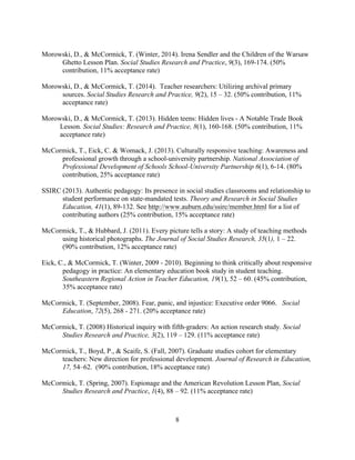 8
Morowski, D., & McCormick, T. (Winter, 2014). Irena Sendler and the Children of the Warsaw
Ghetto Lesson Plan. Social Studies Research and Practice, 9(3), 169-174. (50%
contribution, 11% acceptance rate)
Morowski, D., & McCormick, T. (2014). Teacher researchers: Utilizing archival primary
sources. Social Studies Research and Practice, 9(2), 15 – 32. (50% contribution, 11%
acceptance rate)
Morowski, D., & McCormick, T. (2013). Hidden teens: Hidden lives - A Notable Trade Book
Lesson. Social Studies: Research and Practice, 8(1), 160-168. (50% contribution, 11%
acceptance rate)
McCormick, T., Eick, C. & Womack, J. (2013). Culturally responsive teaching: Awareness and
professional growth through a school-university partnership. National Association of
Professional Development of Schools School-University Partnership 6(1), 6-14. (80%
contribution, 25% acceptance rate)
SSIRC (2013). Authentic pedagogy: Its presence in social studies classrooms and relationship to
student performance on state-mandated tests. Theory and Research in Social Studies
Education, 41(1), 89-132. See http://www.auburn.edu/ssirc/member.html for a list of
contributing authors (25% contribution, 15% acceptance rate)
McCormick, T., & Hubbard, J. (2011). Every picture tells a story: A study of teaching methods
using historical photographs. The Journal of Social Studies Research, 35(1), 1 – 22.
(90% contribution, 12% acceptance rate)
Eick, C., & McCormick, T. (Winter, 2009 - 2010). Beginning to think critically about responsive
pedagogy in practice: An elementary education book study in student teaching.
Southeastern Regional Action in Teacher Education, 19(1), 52 – 60. (45% contribution,
35% acceptance rate)
McCormick, T. (September, 2008). Fear, panic, and injustice: Executive order 9066. Social
Education, 72(5), 268 - 271. (20% acceptance rate)
McCormick, T. (2008) Historical inquiry with fifth-graders: An action research study. Social
Studies Research and Practice, 3(2), 119 – 129. (11% acceptance rate)
McCormick, T., Boyd, P., & Scaife, S. (Fall, 2007). Graduate studies cohort for elementary
teachers: New direction for professional development. Journal of Research in Education,
17, 54–62. (90% contribution, 18% acceptance rate)
McCormick, T. (Spring, 2007). Espionage and the American Revolution Lesson Plan, Social
Studies Research and Practice, 1(4), 88 – 92. (11% acceptance rate)
 
