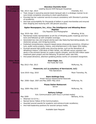 Work History
(continued
from page 1)
Other Work
History
Education
References
Sheraton Charlotte Hotel
Leading Second Shift Banquet Houseman
Feb. 2013—Apr. 2014 Charlotte, N.C.
 Took charge in executing several dozen banquet sets in a strategic manner to en-
sure timely completion according to client specifications;
 Provided top tier customer service to ensure consistency with Sheraton’s promise
of excellence;
 And took accountability for thousands of dollars in guest merchandise and ensured
their shipping and receiving with 100 percent accuracy.
Ogden Newspapers, Inc., d.b.a. The Intelligencer and Wheeling News-
Register
City Reporter and Photographer
Aug. 2010—Apr. 2012 Wheeling, W.Va.
 Maintained media representation at all City of Wheeling public meetings and func-
tions and followed up with complete coverage;
 Generated two new and original stories each day featuring fascinating people, rev-
olutionary groups, and intriguing events;
 Published comprehensive research-based pieces showcasing economics, infrastruc-
ture, public works projects, history, and entertainment in the Upper Ohio Valley;
 Pursued several high profile area recurring stories, such as the demolition of
Wheeling’s historic 1100 block of Main Street, city officials versus resistant resi-
dents in the eminent domain to create a sports complex, and the $30 million water
treatment plant project and the following 70 percent water rate hike;
 And posed attractive, attention-grabbing photos worthy of consistent recognition.
Giant Eagle, Inc.
Hot Foods Bar Cook
May 2012—Feb. 2013 McMurray, Pa.
PowerLink, LLC (a subsidiary of ServiceLink, LLC)
Title Operations
June 2010—Aug. 2010 Moon Township, Pa.
Sears Holdings Corp.
Kmart Various Departmental Associate
Mar. 2006—Sept. 2007 and May 2009—May 2010 McMurray, Pa.
Pizzaz Italian Restaurant
Server
Aug. 2009—May 2010 McMurray, Pa.
Bethany College
B.A. Communication (with focus in printed media)
May 2009 Bethany, W.Va.
 Attained 3.6 G.P.A.;
 Named Senior Fellow of the Communication;
 Awarded several awards for academic and extracurricular excellence;
 And held leadership positions for several campus media.
Available Upon Request
 