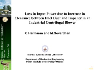 C.Hariharan and M.Govardhan

Chennai – 36

Indian Institute of Technology
Madras

Loss in Input Power due to Increase in
Clearance between Inlet Duct and Impeller in an
Industrial Centrifugal Blower

Thermal Turbomachines Laboratory
Department of Mechanical Engineering
Indian Institute of Technology Madras

1

 