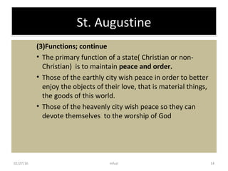 St. AugustineSt. Augustine
(3)Functions; continue
• The primary function of a state( Christian or non-
Christian) is to maintain peace and order.
• Those of the earthly city wish peace in order to better
enjoy the objects of their love, that is material things,
the goods of this world.
• Those of the heavenly city wish peace so they can
devote themselves to the worship of God
02/27/16 14mfuzi
 