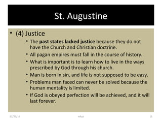 St. Augustine
• (4) Justice
• The past states lacked justice because they do not
have the Church and Christian doctrine.
• All pagan empires must fall in the course of history.
• What is important is to learn how to live in the ways
prescribed by God through his church.
• Man is born in sin, and life is not supposed to be easy.
• Problems man faced can never be solved because the
human mentality is limited.
• If God is obeyed perfection will be achieved, and it will
last forever.
02/27/16 15mfuzi
 
