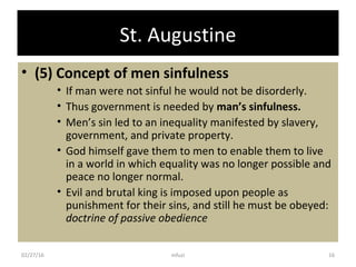 St. Augustine
• (5) Concept of men sinfulness
• If man were not sinful he would not be disorderly.
• Thus government is needed by man’s sinfulness.
• Men’s sin led to an inequality manifested by slavery,
government, and private property.
• God himself gave them to men to enable them to live
in a world in which equality was no longer possible and
peace no longer normal.
• Evil and brutal king is imposed upon people as
punishment for their sins, and still he must be obeyed:
doctrine of passive obedience
02/27/16 16mfuzi
 