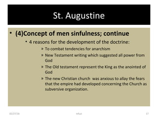 St. Augustine
• (4)Concept of men sinfulness; continue
• 4 reasons for the development of the doctrine:
» To combat tendencies for anarchism
» New Testament writing which suggested all power from
God
» The Old testament represent the King as the anointed of
God
» The new Christian church was anxious to allay the fears
that the empire had developed concerning the Church as
subversive organization.
02/27/16 17mfuzi
 