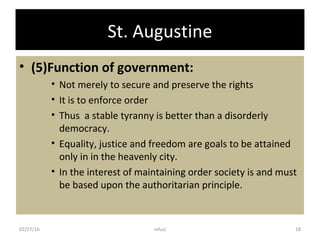 St. Augustine
• (5)Function of government:
• Not merely to secure and preserve the rights
• It is to enforce order
• Thus a stable tyranny is better than a disorderly
democracy.
• Equality, justice and freedom are goals to be attained
only in in the heavenly city.
• In the interest of maintaining order society is and must
be based upon the authoritarian principle.
02/27/16 18mfuzi
 