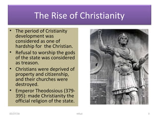 The Rise of Christianity
• The period of Cristianity
development was
considered as one of
hardship for the Christian.
• Refusal to worship the gods
of the state was considered
as treason.
• Christians were deprived of
property and citizenship,
and their churches were
destroyed.
• Emperor Theodosious (379-
395): made Christianity the
official religion of the state.
02/27/16 mfuzi 3
 