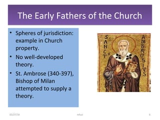 The Early Fathers of the ChurchThe Early Fathers of the Church
• Spheres of jurisdiction:
example in Church
property.
• No well-developed
theory.
• St. Ambrose (340-397),
Bishop of Milan
attempted to supply a
theory.
02/27/16 mfuzi 6
 