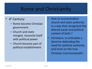 Rome and Christianity
• 4th
Century:
– Rome become Christian
government.
– Church and state
merged, reconcile itself
with political power
– Church became part of
political establishment
• How to accommodate
church and state authority
in a way that recognized the
altered social and political
context of both.?
• Christians: to articulate a
doctrine defending the
need for political authority
and insist on the true
Christian Commonwealth.
02/27/16 mfuzi 7
 