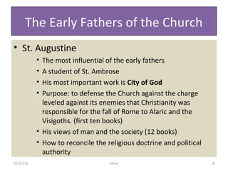 The Early Fathers of the Church
• St. Augustine
• The most influential of the early fathers
• A student of St. Ambrose
• His most important work is City of God
• Purpose: to defense the Church against the charge
leveled against its enemies that Christianity was
responsible for the fall of Rome to Alaric and the
Visigoths. (first ten books)
• His views of man and the society (12 books)
• How to reconcile the religious doctrine and political
authority
02/27/16 8mfuzi
 