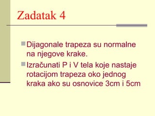 Zadatak 4
 Dijagonale trapeza su normalne

na njegove krake.
 Izračunati P i V tela koje nastaje
rotacijom trapeza oko jednog
kraka ako su osnovice 3cm i 5cm

 