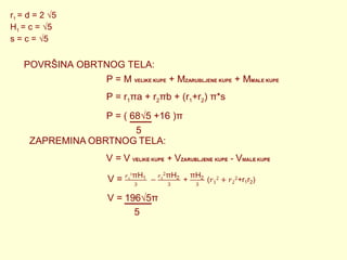 r1 = d = 2 √5
H1 = c = √5
s = c = √5

POVRŠINA OBRTNOG TELA:
P = M VELIKE KUPE + MZARUBLJENE KUPE + MMALE KUPE
P = r1πa + r2πb + (r1+r2) π*s
P = ( 68√5 +16 )π
5

5

 