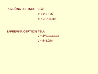 POVRŠINA OBRTNOG TELA:
P = 2B + 2M
P = 487,5458π

ZAPREMINA OBRTNOG TELA:
V = 2VZARUBLJENE KUPE
V = 546,05π

 