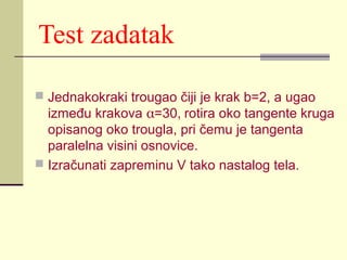 Test zadatak
 Jednakokraki trougao čiji je krak b=2, a ugao

između krakova α=30, rotira oko tangente kruga
opisanog oko trougla, pri čemu je tangenta
paralelna visini osnovice.
 Izračunati zapreminu V tako nastalog tela.

 