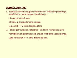 DOMAĆI ZADATAK:
1. Jednakostranični trougao stranice 6 cm rotira oko prave koja
sadrži jedno teme trougla i paralelna je :
a) naspramnoj stranici
b) visini iz drugog temena trougla.
Izračunati P i V tako dobijenog tela.
2. Pravougli trougao sa katetama 15 i 20 cm rotira oko prave
normalne na hipotenuzu koja prolazi kroz teme većeg oštrog
ugla. Izračunati P i V tako dobijenog tela.

 