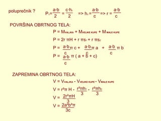 poluprečnik ?

a∙b c∙hc
P∆=
=
2
2

a∙b
a∙b
=> hc =
=> r =
c
c

POVRŠINA OBRTNOG TELA:
P = MVALJKA + MVELIKE KUPE + M MALE KUPE
P = 2r πH + r πs1 + r πs2
P = a∙b π c + a∙b π a + a∙b π b
c
c
c
P = a∙b π ( a + b + c)
c
ZAPREMINA OBRTNOG TELA:
V = VVALJKA - VVELIKE KUPE - VMALE KUPE
V = r²π H - r²πh1 - r²πh2
3
3
2r²πH
V=
3
V = 2a²b²π
3c

 