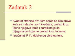 Zadatak 2
 Kvadrat stranice a=18cm obrće se oko prave

koja se nalazi u ravni kvadrata, prolazi kroz
jedno njegovo teme i paralelna je sa
dijagonalom koja ne prolazi kroz to teme.
 Izračunati P i V dobijenog obrtnog tela.

 