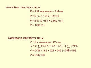POVRŠINA OBRTNOG TELA:
P = 2 M ZARUBLJENE KUPE + 2 M KUPE
P = 2 ( r1 + r2 )π∙a + 2r1π∙a
P = 2∙27√2 ∙18π + 2∙9√2 ∙18π
P = 1296√2∙π

ZAPREMINA OBRTNOG TELA:
V = 2 V ZARUBLJENE KUPE - 2 V KUPE
V = 2∙ 1 π∙r1 ( r1² + r1r2 + r2² ) - 2∙ 1

r1²π∙r1

2
2
V = 6√2π ( 162 + 324 + 648 ) - 6√2π∙162
V = 5832√2π

 
