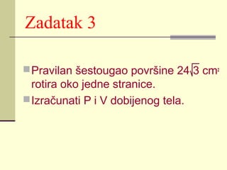 Zadatak 3
 Pravilan šestougao površine 24 3 cm2

rotira oko jedne stranice.
 Izračunati P i V dobijenog tela.

 