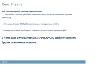 Кейс Pr.sape
Кейс: реклама через 5 каналаов + ретаргетинг
– стоимость создания проекта в системе по традиционным рекламным каналам:
более 100 р.
– В течение февраля 2014 года потратили на ретаргетинг 12500 р.
– стоимость проекта, созданного с помощью ретаргетинга, составила 45 р.!
С помощью ретаргетинга мы увеличили эффективность
других рекламных каналов.
 
