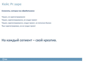 Кейс Pr.sape
Сегменты, которые мы обрабатывали:
•Зашел, не зарегистрировался
•Зашел, зарегистрировался, не создал проект
•Зашел, зарегистрировался, создал проект, не пополнил баланс
•Был зарегистрирован, но не создал проект
На каждый сегмент – свой креатив.
 