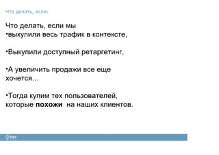 Что делать, если мы
•выкупили весь трафик в контексте,
•Выкупили доступный ретаргетинг,
•А увеличить продажи все еще
хочется…
•Тогда купим тех пользователей,
которые похожи на наших клиентов.
Что делать, если:
 